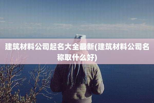 建筑材料公司起名大全最新(建筑材料公司名称取什么好)