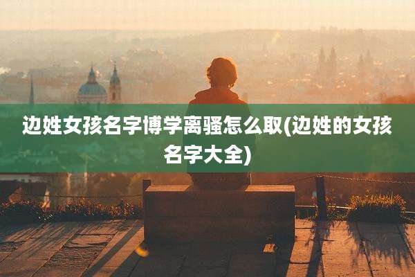 边姓女孩名字博学离骚怎么取(边姓的女孩名字大全)