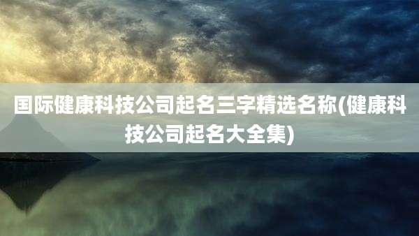 国际健康科技公司起名三字精选名称(健康科技公司起名大全集)