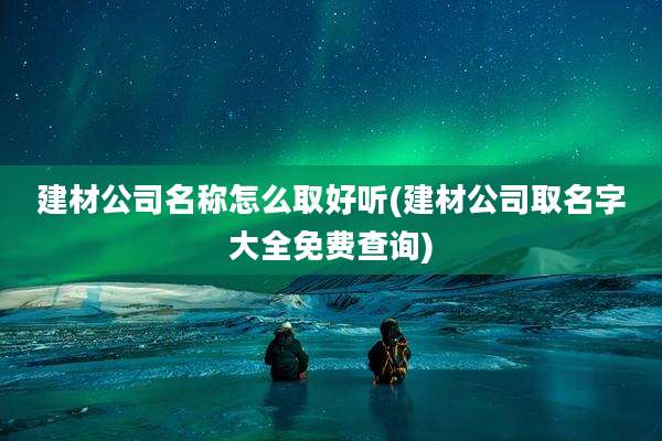 建材公司名称怎么取好听(建材公司取名字大全免费查询)