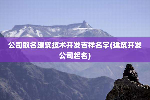 公司取名建筑技术开发吉祥名字(建筑开发公司起名)
