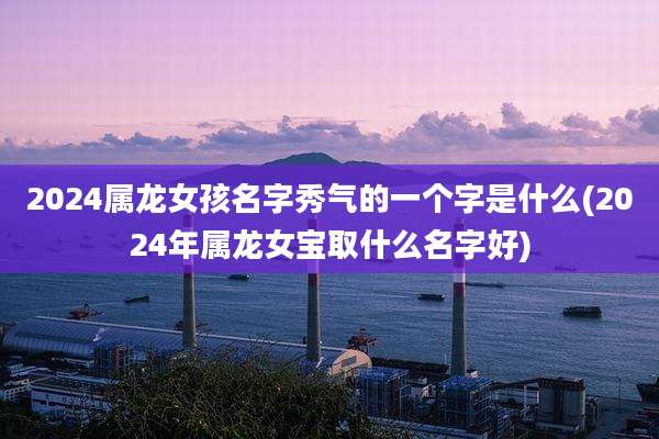 2024属龙女孩名字秀气的一个字是什么(2024年属龙女宝取什么名字好)