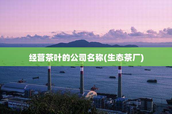 经营茶叶的公司名称(生态茶厂)