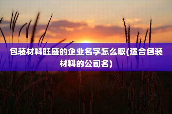 包装材料旺盛的企业名字怎么取(适合包装材料的公司名)