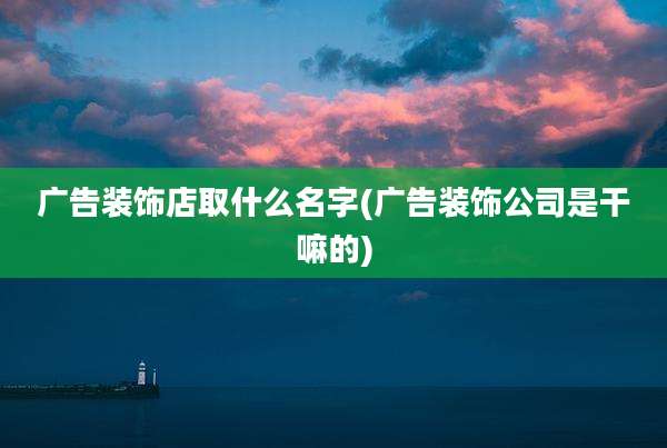 广告装饰店取什么名字(广告装饰公司是干嘛的)