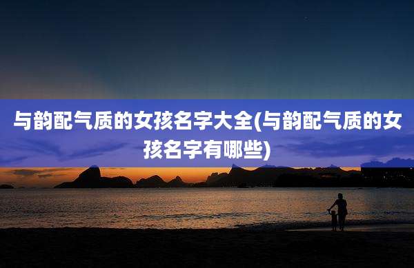 与韵配气质的女孩名字大全(与韵配气质的女孩名字有哪些)