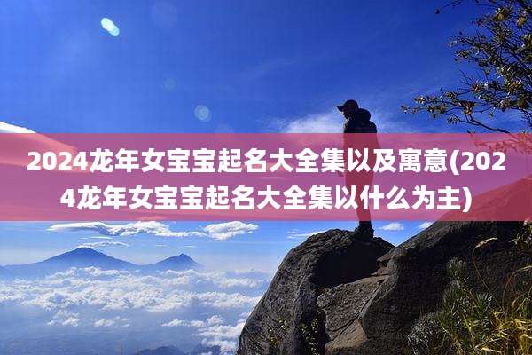 2024龙年女宝宝起名大全集以及寓意(2024龙年女宝宝起名大全集以什么为主)