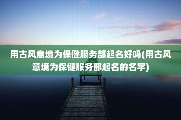 用古风意境为保健服务部起名好吗(用古风意境为保健服务部起名的名字)