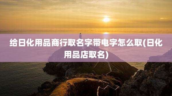 给日化用品商行取名字带电字怎么取(日化用品店取名)