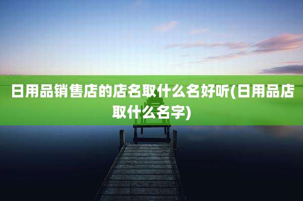日用品销售店的店名取什么名好听(日用品店取什么名字)