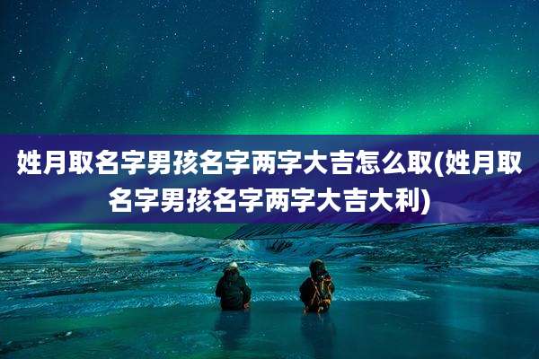 姓月取名字男孩名字两字大吉怎么取(姓月取名字男孩名字两字大吉大利)