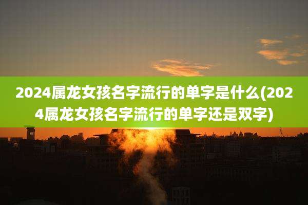 2024属龙女孩名字流行的单字是什么(2024属龙女孩名字流行的单字还是双字)