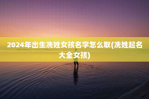2024年出生冼姓女孩名字怎么取(冼姓起名大全女孩)
