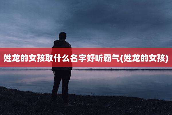 姓龙的女孩取什么名字好听霸气(姓龙的女孩)