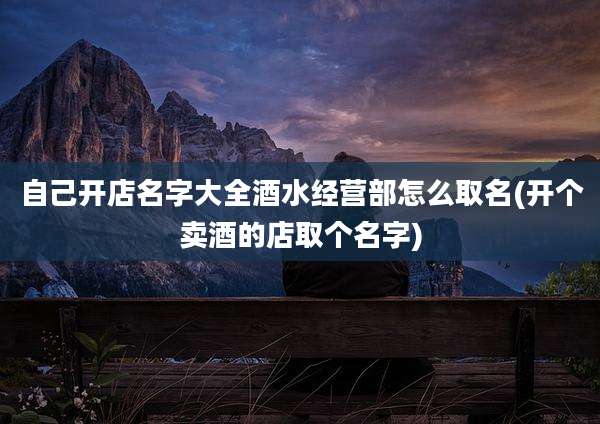 自己开店名字大全酒水经营部怎么取名(开个卖酒的店取个名字)