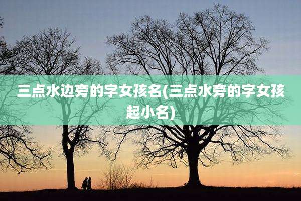 三点水边旁的字女孩名(三点水旁的字女孩起小名)