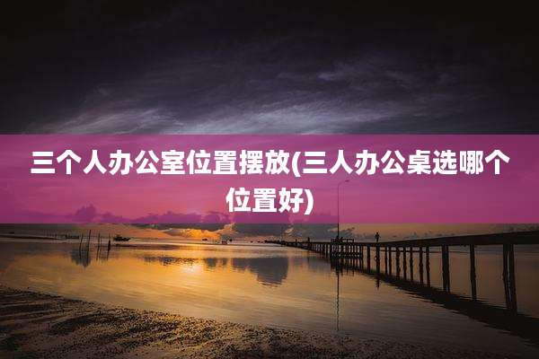 三个人办公室位置摆放(三人办公桌选哪个位置好)