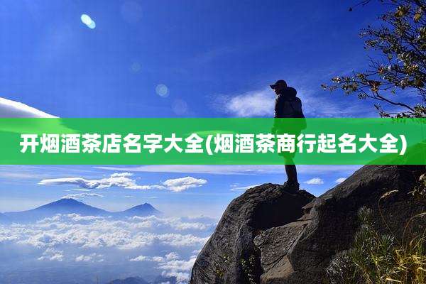 开烟酒茶店名字大全(烟酒茶商行起名大全)