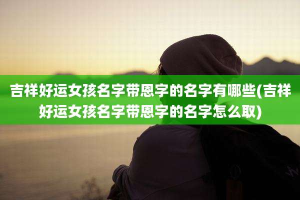 吉祥好运女孩名字带恩字的名字有哪些(吉祥好运女孩名字带恩字的名字怎么取)