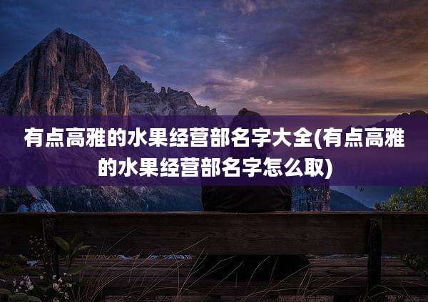 有点高雅的水果经营部名字大全(有点高雅的水果经营部名字怎么取)