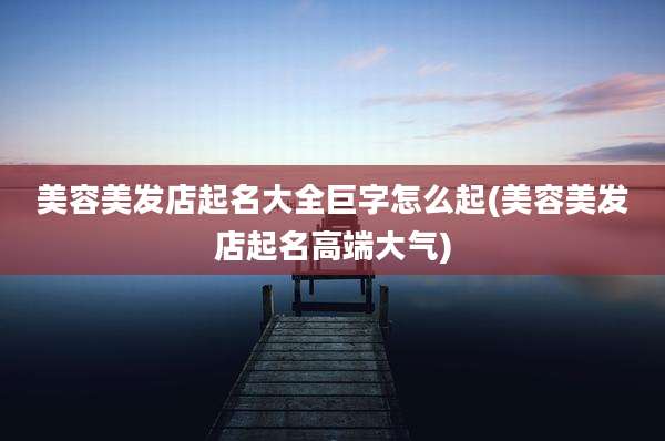美容美发店起名大全巨字怎么起(美容美发店起名高端大气)