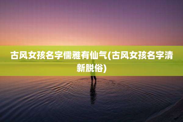 古风女孩名字儒雅有仙气(古风女孩名字清新脱俗)