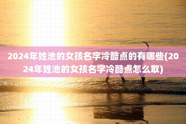 2024年姓池的女孩名字冷酷点的有哪些(2024年姓池的女孩名字冷酷点怎么取)