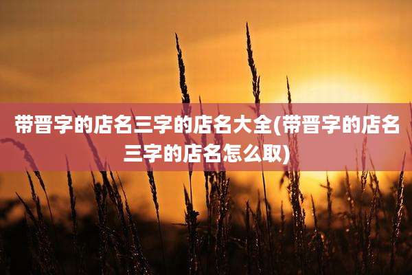 带晋字的店名三字的店名大全(带晋字的店名三字的店名怎么取)