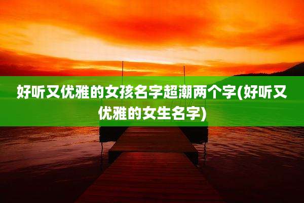 好听又优雅的女孩名字超潮两个字(好听又优雅的女生名字)