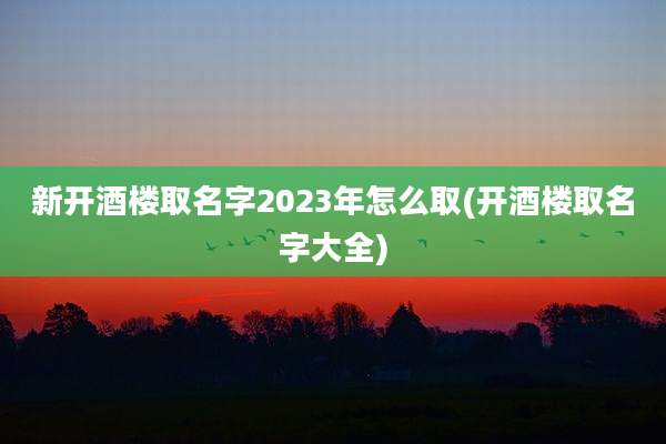 新开酒楼取名字2023年怎么取(开酒楼取名字大全)