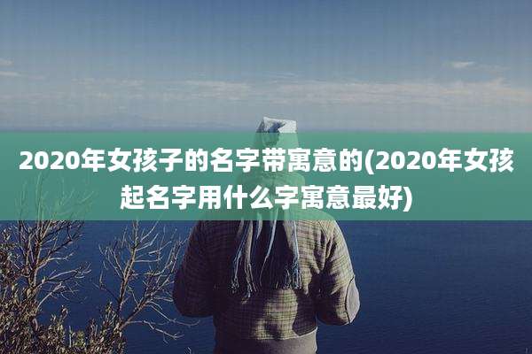 2020年女孩子的名字带寓意的(2020年女孩起名字用什么字寓意最好)
