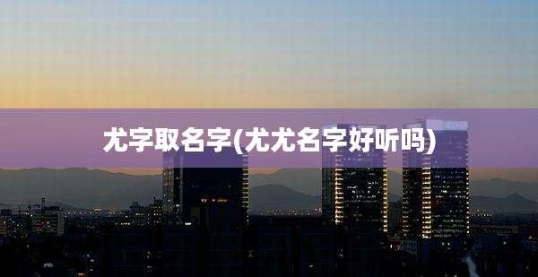 尤字取名字(尤尤名字好听吗)