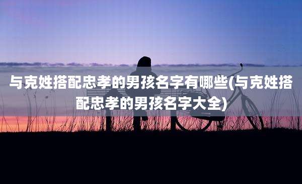 与克姓搭配忠孝的男孩名字有哪些(与克姓搭配忠孝的男孩名字大全)