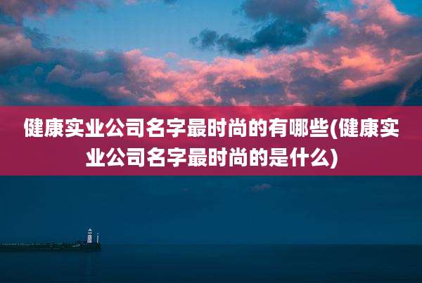 健康实业公司名字最时尚的有哪些(健康实业公司名字最时尚的是什么)