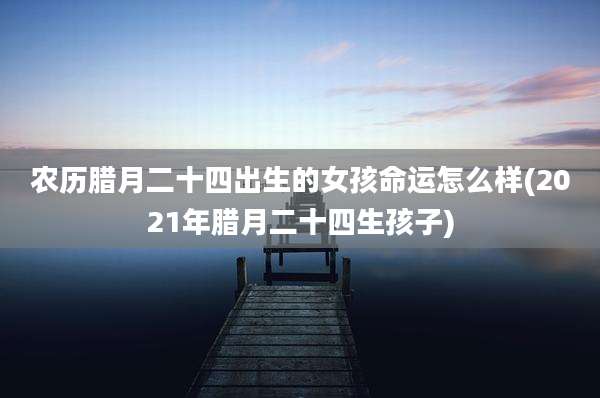 农历腊月二十四出生的女孩命运怎么样(2021年腊月二十四生孩子)