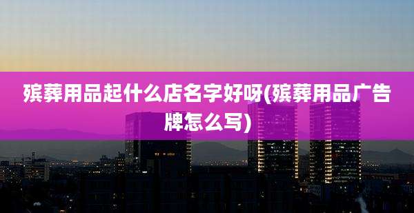 殡葬用品起什么店名字好呀(殡葬用品广告牌怎么写)