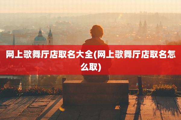 网上歌舞厅店取名大全(网上歌舞厅店取名怎么取)