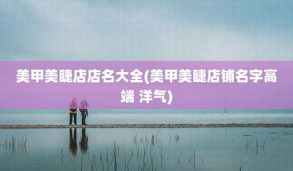 美甲美睫店店名大全(美甲美睫店铺名字高端 洋气)