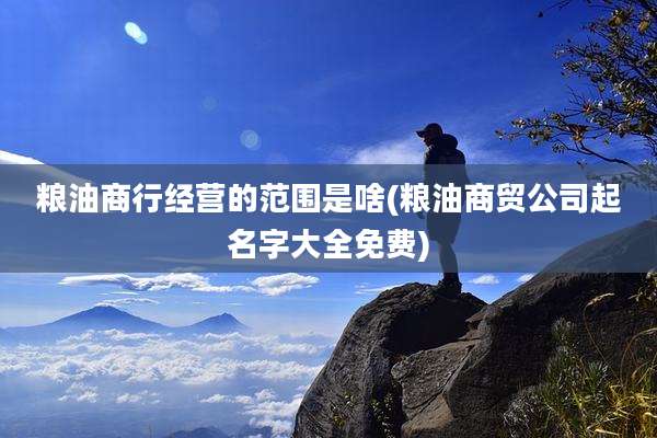 粮油商行经营的范围是啥(粮油商贸公司起名字大全免费)