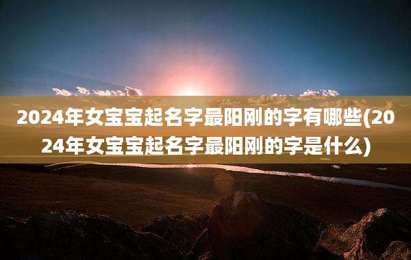 2024年女宝宝起名字最阳刚的字有哪些(2024年女宝宝起名字最阳刚的字是什么)