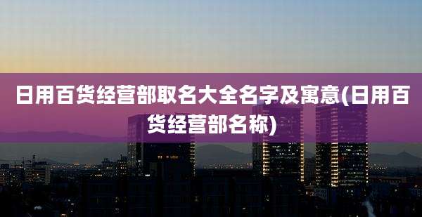 日用百货经营部取名大全名字及寓意(日用百货经营部名称)