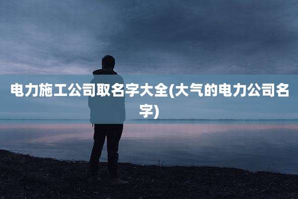电力施工公司取名字大全(大气的电力公司名字)