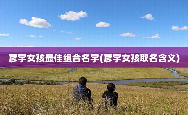 彦字女孩最佳组合名字(彦字女孩取名含义)