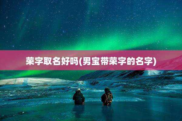 荣字取名好吗(男宝带荣字的名字)