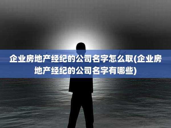 企业房地产经纪的公司名字怎么取(企业房地产经纪的公司名字有哪些)