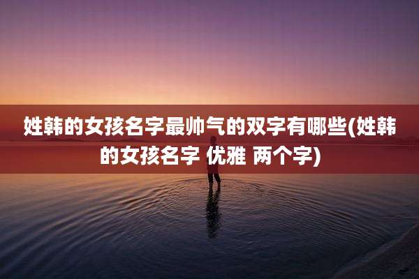 姓韩的女孩名字最帅气的双字有哪些(姓韩的女孩名字 优雅 两个字)