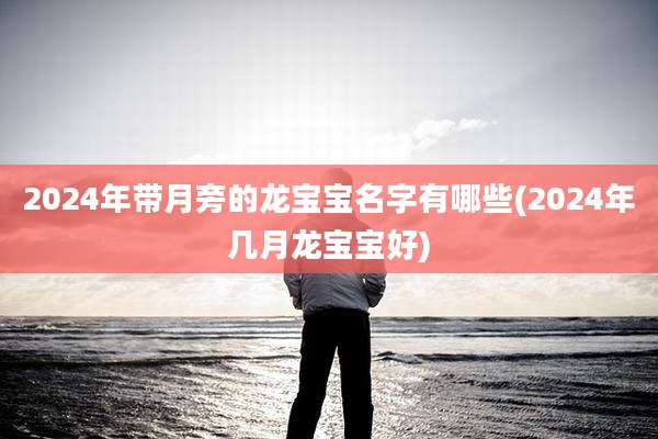 2024年带月旁的龙宝宝名字有哪些(2024年几月龙宝宝好)