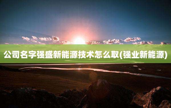 公司名字强盛新能源技术怎么取(强业新能源)