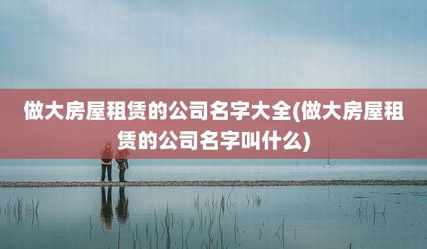 做大房屋租赁的公司名字大全(做大房屋租赁的公司名字叫什么)