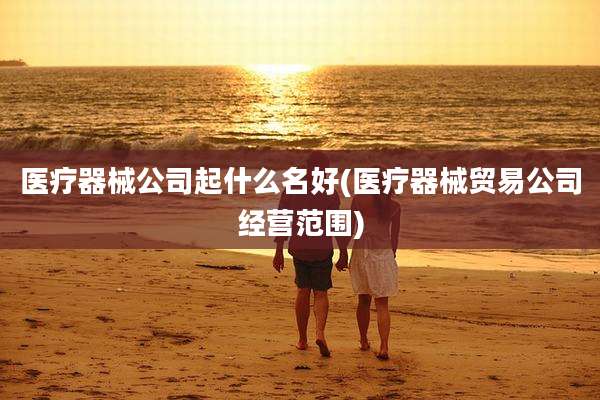 医疗器械公司起什么名好(医疗器械贸易公司经营范围)